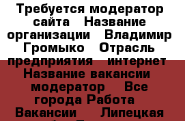 Требуется модератор сайта › Название организации ­ Владимир Громыко › Отрасль предприятия ­ интернет › Название вакансии ­ модератор  - Все города Работа » Вакансии   . Липецкая обл.,Липецк г.